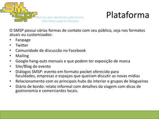 Plataforma
O SMSP possui várias formas de contato com seu público, seja nos formatos
atuais ou customizados:
• Fanpage
• Twitter
• Comunidade de discussão no Facebook
• Mailing
• Google hang-outs mensais e que podem ter exposição de marca
• Site/Blog do evento
• Diálogos SMSP: evento em formato pocket oferecido para
   faculdades, empresas e espaços que queiram discutir as novas mídias
• Relacionamento com os principais hubs do interior e grupos de blogueiros
• Diário de bordo: relato informal com detalhes da viagem com dicas de
   gastronomia e comerciantes locais.
 