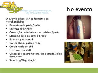 No evento
O evento possui vários formatos de
merchandising:
• Patrocínio da pasta/bolsa
• Entrega de brindes
• Colocação de folhetos nas cadeiras/pasta
• Stand na área de coffee-break
• Palestra patrocinada
• Coffee-Break patrocinado
• Cordinha do crachá
• Uniforme do staff
• Colocação de promotoras na entrada/saída
   do evento
• Sampling/Degustação
 