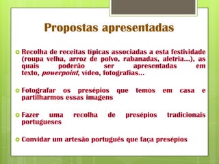 Propostas apresentadas
 Recolha de receitas típicas associadas a esta festividade
 (roupa velha, arroz de polvo, rabanadas, aletria…), as
 quais      poderão         ser      apresentadas       em
 texto, powerpoint, vídeo, fotografias…

 Fotografar os presépios que        temos    em   casa   e
 partilharmos essas imagens

 Fazer  uma       recolha   de   presépios   tradicionais
 portugueses

 Convidar   um artesão português que faça presépios
 