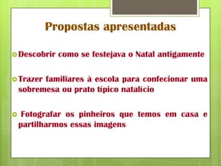 Propostas apresentadas

 Descobrir   como se festejava o Natal antigamente

 Trazer  familiares à escola para confecionar uma
    sobremesa ou prato típico natalício

    Fotografar os pinheiros que temos em casa e
    partilharmos essas imagens
 