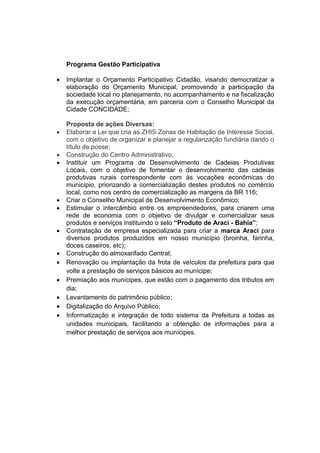 Programa Gestão Participativa

   Implantar o Orçamento Participativo Cidadão, visando democratizar a
    elaboração do Orçamento Municipal, promovendo a participação da
    sociedade local no planejamento, no acompanhamento e na fiscalização
    da execução orçamentária, em parceria com o Conselho Municipal da
    Cidade CONCIDADE;

    Proposta de ações Diversas:
   Elaborar a Lei que cria as ZHIS Zonas de Habitação de Interesse Social,
    com o objetivo de organizar e planejar a regularização fundiária dando o
    título de posse;
   Construção do Centro Administrativo;
   Instituir um Programa de Desenvolvimento de Cadeias Produtivas
    Locais, com o objetivo de fomentar o desenvolvimento das cadeias
    produtivas rurais correspondente com às vocações econômicas do
    município, priorizando a comercialização destes produtos no comércio
    local, como nos centro de comercialização as margens da BR 116;
   Criar o Conselho Municipal de Desenvolvimento Econômico;
   Estimular o intercâmbio entre os empreendedores, para criarem uma
    rede de economia com o objetivo de divulgar e comercializar seus
    produtos e serviços instituindo o selo “Produto de Araci - Bahia”;
   Contratação de empresa especializada para criar a marca Araci para
    diversos produtos produzidos em nosso município (broinha, farinha,
    doces caseiros, etc);
   Construção do almoxarifado Central;
   Renovação ou implantação da frota de veículos da prefeitura para que
    volte a prestação de serviços básicos ao munícipe;
   Premiação aos munícipes, que estão com o pagamento dos tributos em
    dia;
   Levantamento do patrimônio público;
   Digitalização do Arquivo Público;
   Informatização e integração de todo sistema da Prefeitura a todas as
    unidades municipais, facilitando a obtenção de informações para a
    melhor prestação de serviços aos munícipes.
 