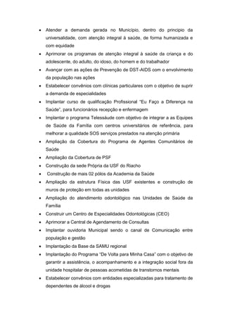    Atender a demanda gerada no Município, dentro do principio da
    universalidade, com atenção integral à saúde, de forma humanizada e
    com equidade
   Aprimorar os programas de atenção integral à saúde da criança e do
    adolescente, do adulto, do idoso, do homem e do trabalhador
   Avançar com as ações de Prevenção de DST-AIDS com o envolvimento
    da população nas ações
   Estabelecer convênios com clínicas particulares com o objetivo de suprir
    a demanda de especialidades
   Implantar curso de qualificação Profissional “Eu Faço a Diferença na
    Saúde”, para funcionários recepção e enfermagem
   Implantar o programa Telessáude com objetivo de integrar a as Equipes
    de Saúde da Família com centros universitários de referência, para
    melhorar a qualidade SOS serviços prestados na atenção primária
   Ampliação da Cobertura do Programa de Agentes Comunitários de
    Saúde
   Ampliação da Cobertura de PSF
   Construção da sede Própria da USF do Riacho
   Construção de mais 02 pólos da Academia da Saúde
   Ampliação da estrutura Física das USF existentes e construção de
    muros de proteção em todas as unidades
   Ampliação do atendimento odontológico nas Unidades de Saúde da
    Família
   Construir um Centro de Especialidades Odontológicas (CEO)
   Aprimorar a Central de Agendamento de Consultas
   Implantar ouvidoria Municipal sendo o canal de Comunicação entre
    população e gestão
   Implantação da Base da SAMU regional
   Implantação do Programa “De Volta para Minha Casa” com o objetivo de
    garantir a assistência, o acompanhamento e a integração social fora da
    unidade hospitalar de pessoas acometidas de transtornos mentais
   Estabelecer convênios com entidades especializadas para tratamento de
    dependentes de álcool e drogas
 