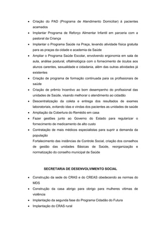    Criação do PAD (Programa de Atendimento Domiciliar) á pacientes
    acamados
   Implantar Programa de Reforço Alimentar Infantil em parceria com a
    pastoral da Criança
   Implantar o Programa Saúde na Praça, levando atividade física gratuita
    para as praças da cidade e academia da Saúde
   Ampliar o Programa Saúde Escolar, envolvendo ergonomia em sala de
    aula, análise postural, oftalmológica com o fornecimento de óculos aos
    alunos carentes, sexualidade e cidadania, além das outras atividades já
    existentes
   Criação de programa de formação continuada para os profissionais de
    saúde
   Criação de prêmio Incentivo ao bom desempenho do profissional das
    unidades de Saúde, visando melhorar o atendimento ao cidadão
   Descentralização da coleta e entrega dos resultados de exames
    laboratoriais, evitando idas e vindas dos pacientes as unidades de saúde
   Ampliação da Cobertura do Remédio em casa
   Fazer gestões junto ao Governo do Estado para regularizar o
    fornecimento de medicamento de alto custo
   Contratação de mais médicos especialistas para suprir a demanda da
    população
    Fortalecimento das instâncias de Controle Social, criação dos conselhos
    de   gestão das unidades Básicas        de Saúde, reorganização e
    normatização do conselho municipal de Saúde




            SECRETARIA DE DESENVOLVIMENTO SOCIAL

   Construção da sede do CRAS e do CREAS obedecendo as normas do
    MDS
   Construção da casa abrigo para obrigo para mulheres vitimas de
    violência
   Implantação da segunda fase do Programa Cidadão do Futura
   Implantação do CRAS rural
 