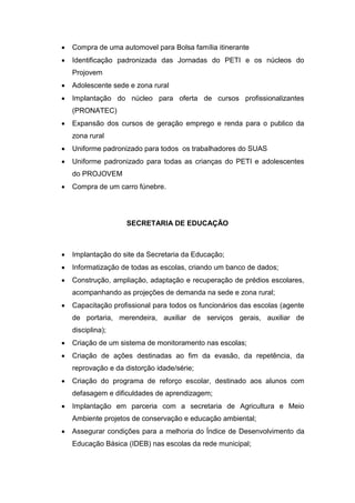    Compra de uma automovel para Bolsa família itinerante
   Identificação padronizada das Jornadas do PETI e os núcleos do
    Projovem
   Adolescente sede e zona rural
   Implantação do núcleo para oferta de cursos profissionalizantes
    (PRONATEC)
   Expansão dos cursos de geração emprego e renda para o publico da
    zona rural
   Uniforme padronizado para todos os trabalhadores do SUAS
   Uniforme padronizado para todas as crianças do PETI e adolescentes
    do PROJOVEM
   Compra de um carro fúnebre.




                    SECRETARIA DE EDUCAÇÃO



   Implantação do site da Secretaria da Educação;
   Informatização de todas as escolas, criando um banco de dados;
   Construção, ampliação, adaptação e recuperação de prédios escolares,
    acompanhando as projeções de demanda na sede e zona rural;
   Capacitação profissional para todos os funcionários das escolas (agente
    de portaria, merendeira, auxiliar de serviços gerais, auxiliar de
    disciplina);
   Criação de um sistema de monitoramento nas escolas;
   Criação de ações destinadas ao fim da evasão, da repetência, da
    reprovação e da distorção idade/série;
   Criação do programa de reforço escolar, destinado aos alunos com
    defasagem e dificuldades de aprendizagem;
   Implantação em parceria com a secretaria de Agricultura e Meio
    Ambiente projetos de conservação e educação ambiental;
   Assegurar condições para a melhoria do Índice de Desenvolvimento da
    Educação Básica (IDEB) nas escolas da rede municipal;
 