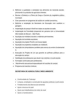    Melhorar a qualidade e variedade nos alimentos da merenda escolar,
    priorizando os produtos da agricultura familiar;
   Revisar o Estatuto e o Plano de Cargo e Carreira do magistério público
    municipal;
   Criar parcerias em programas de saúde em caráter preventivo;
   Reforma e ampliação da Secretaria de Educação com auditório e
    garagem;
   Implantação de parque infantil em todas as escolas da sede;
   Implantação de Faculdade presencial em parceria com a Universidade
    Alfa Castelo de Barueri – São Paulo;
   Aquisição de mobiliário escolar e materiais permanentes;
   Aquisição de bicicletas escolares;
   Aquisição de projetor Proinfo com lousa digital;
   Aquisição de projetores acoplados ao notebook;
   Aquisição de computadores portáteis para alunos do ensino fundamental
    II;
   Execução do Projeto de Lei que garante as políticas públicas para a
    educação do campo;
   Habilitação de professores que atuam nas creches e na pré-escola;
   Formação continuada para professores;
    Atendimento educacional especializado em escolas do campo;
   Programa de incentivo à leitura;


    SECRETARIA DE AGRICULTURA E MEIO AMBIENTE




         Continuidade do Tratoraço
         Limpeza, ampliação e construção de aguadas públicas e particulares
         Fortalecimento dos Bancos de sementes
         Apoio a lavoura do sisal
         Apoio aos trabalhadores de motor de sisal
         Apoio a mandiocultura
 