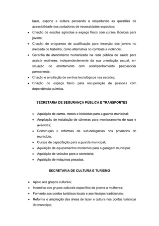 lazer, esporte e cultura pensando e respeitando as questões de
    acessibilidade dos portadores de necessidades especiais;
   Criação de escolas agrícolas e espaço físico com cursos técnicos para
    jovens;
   Criação de programas de qualificação para inserção dos jovens no
    mercado de trabalho, como alternativa no combate a violência;
   Garantia de atendimento humanizado na rede pública de saúde para
    assistir mulheres, independentemente da sua orientação sexual, em
    situação    de    abortamento    com     acompanhamento      psicossocial
    permanente;
   Criação e ampliação de centros tecnológicos nas escolas;
   Criação    de    espaço físico   para   recuperação   de   pessoas com
    dependência química.



        SECRETARIA DE SEGURANÇA PÚBLICA E TRANSPORTES


       Aquisição de carros, motos e bicicletas para a guarda municipal;
       Ampliação de instalação de câmeras para monitoramento de ruas e
        avenidas;
       Construção e reformas de sub-delegacias nos povoados do
        município;
       Cursos de capacitação para a guarda municipal;
       Aquisição de equipamentos modernos para a garagem municipal;
       Aquisição de veículos para a secretaria;
       Aquisição de máquinas pesadas.


                SECRETARIA DE CULTURA E TURISMO


   Apoio aos grupos culturais;
   Incentivo aos grupos culturais específico de jovens e mulheres;
   Fomento aos pontos turísticos locais e aos festejos tradicionais;
   Reforma e ampliação das áreas de lazer e cultura nos pontos turísticos
    do município;
 