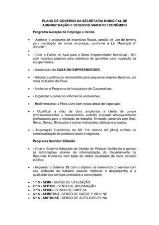 PLANO DE GOVERNO DA SECRETARIA MUNICIPAL DE
          ADMINISTRAÇÃO E DESENVOLVIMENTO ECONÔMICO

    Programa Geração de Emprego e Renda

   - Acelerar o programa de incentivos fiscais, cessão de uso de terreno
    para instalação de novas empresas, conforme a Lei Municipal n°
    066/2010;

   - Criar o Fundo de Aval para o Micro Empreendedor Individual - MEI
    com recursos próprios para cobertura de garantias para aquisição de
    equipamentos;

   - Construção da CASA DO EMPREENDEDOR;

   - Ampliar a política de microcrédito para pequenos empreendedores, por
    meio do Banco do Povo;

   - Implantar o Programa de Incubadora de Cooperativas;

   - Organizar o comércio informal de ambulantes;

   - Redimensionar a Feira Livre com novas áreas de expansão;

   - Qualificar a mão de obra ampliando a oferta de cursos
    profissionalizantes e treinamentos visando preparar adequadamente
    profissionais para o mercado de trabalho, firmando parcerias com Sesi,
    Senai, Senac, Sindicatos e outras instituições públicas e privadas;

   - Exploração Econômica da BR 116 criando 02 (dois) centros de
    comercialização de produtos locais e regionais.

    Programa Servidor Cidadão

   - Criar o Sistema Integrado de Gestão de Pessoal facilitando o acesso
    às informações através da informatização do Departamento de
    Recursos Humanos com base de dados atualizada de cada servidor
    público;

   - Implantar o Sistema 5S com o objetivo de harmonizar o servidor com
    seu ambiente de trabalho visando melhorar o desempenho e a
    qualidade dos serviços prestados a comunidade:

   1.º S - SEIRI - SENSO DE UTILIZAÇÃO
   2.º S - SEITON - SENSO DE ARRUMAÇÃO
   3.º S - SEISO - SENSO DE LIMPEZA
   4.º S - SEIKETSU - SENSO DE SAÚDE E HIGIENE
   5.º S - SHITSUKE - SENSO DE AUTO-DISCIPLINA
 