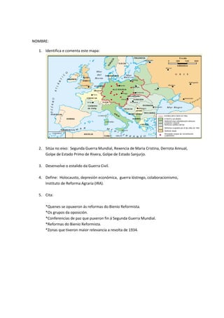 NOMBRE:
1. Identifica e comenta este mapa:
2. Sitúa no eixo: Segunda Guerra Mundial, Rexencia de Maria Cristina, Derrota Annual,
Golpe de Estado Primo de Rivera, Golpe de Estado Sanjurjo.
3. Desenvolve o estalido da Guerra Civil.
4. Define: Holocausto, depresión económica, guerra lóstrego, colaboracionismo,
Instituto de Reforma Agraria (IRA).
5. Cita:
*Quenes se opuxeron ás reformas do Bienio Reformista.
*Os grupos da oposición.
*Conferencias de paz que puxeron fin á Segunda Guerra Mundial.
*Reformas do Bienio Reformista.
*Zonas que tiveron maior relevancia a revolta de 1934.
 