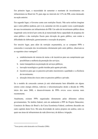 Em primeiro lugar, a necessidade de aumentar o montante de investimentos em
infraestrutura no Brasil de 2% para algo no intervalo de 3-5% do PIB, como destacado
na seção anterior.
Em segundo lugar, o Governo conta com restrições fiscais. Não seria realista imaginar
que o setor público pudesse, por si só, aumentar em três ou quatro vezes a participação
de seus investimentos em infraestrutura do PIB. Um salto de investimento público dessa
magnitude seria inviável por conta da já mencionada baixa capacidade de poupança do
setor público e das restrições fiscais para elevação do gasto público, sem contar a
dificuldade de elaboração, gerenciamento e execução de projetos.
Em terceiro lugar, para além da restrição orçamentária, ao se comparar PPPs e
concessões à execução dos investimentos diretamente pelo setor público, observam-se
as seguintes cinco vantagens9
:
a. estabelecimento de sistema de metas e de incentivos para seu cumprimento que
possibilitam a melhoria da prestação dos serviços;
b. maior transparência na prestação de serviços públicos;
c. inovação tecnológica e gestão trazidas pelo agente privado;
d. incentivos para que os parceiros privados maximizem a qualidade e a eficiência
do investimento;
e. alocação ótima dos riscos entre os parceiros público e privado.
Se o modelo de concessão comum já está relativamente bem difundido em alguns
setores como energia elétrica, rodovias e telecomunicações desde a década de 1990,
início dos anos 2000, o desenvolvimento de PPPs strictu sensu ocorreu mais
recentemente.
Atualmente, existem PPPs organizadas diretamente pelas diferentes esferas
governamentais. No âmbito federal, está em andamento a PPP do Projeto Datacenter,
Consórcio do Banco do Brasil e da Caixa Econômica Federal, conforme discutido em
outro capítulo deste livro. Há uma diversidade de outros projetos em análise, entre os
quais nas áreas de infraestrutura de rede (ferrovias), de defesa e irrigação.
9
Esses pontos estão destacados em Férnandez (2006).
 