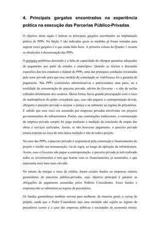 4. Principais gargalos encontrados na experiência
prática na execução das Parcerias Público-Privadas
O objetivo desta seção é indicar os principais gargalos encontrados na implantação
prática de PPPs. Na Seção 5 são indicadas quais as medidas já foram tomadas para
superar esses gargalos e o que ainda falta fazer. A primeira coluna do Quadro 1 resume
os obstáculos à disseminação das PPPs.
O primeiro problema detectado é a falta de capacidade de oferecer garantias adequadas
de pagamento por parte de estados e municípios. Quando se iniciou a discussão
específica das leis estaduais e federal de PPPs, uma das principais condições levantadas
pelo setor privado para que esse modelo de contratação se viabilizasse foi a garantia de
pagamento. Nas PPPs (concessões administrativas e patrocinadas) uma parte, ou a
totalidade da remuneração do parceiro privado, advém do Governo - e não de tarifas
cobradas diretamente dos usuários. Dessa forma, havia grande preocupação com o risco
de inadimplência do poder concedente que, caso não pagasse a contraprestação devida,
obrigaria o parceiro privado a acionar a justiça e se submeter ao regime de precatórios.
É sabido que esse risco era assumido por empresas privadas envolvidas em projetos
governamentais de infraestrutura. Porém, nas contratações tradicionais, a remuneração
da empresa privada sempre foi paga mediante a medição da conclusão de etapas das
obras e serviços realizados. Assim, se não houvesse pagamento, o parceiro privado
estaria exposto ao risco de uma única medição e não de todo o projeto.
No caso das PPPs, o parceiro privado é responsável pela construção e financiamento do
projeto e recebe sua remuneração, via de regra, ao longo da operação da infraestrutura.
Assim, caso o Governo não pague a contraprestação, o parceiro privado já terá realizado
todos os investimentos e terá que honrar com os financiamentos já assumidos, o que
representa risco bem mais elevado.
No intuito de mitigar o risco de crédito, foram criados fundos ou empresas estatais
garantidores de parcerias público-privadas, cujo objetivo principal é garantir as
obrigações de pagamento assumidas pelos Poderes Concedentes. Esses fundos e
empresas não se submetem ao regime de precatórios.
Os fundos garantidores também servem para melhorar, de maneira geral, o rating do
projeto, ainda que o Poder Concedente seja uma entidade não sujeita ao regime de
precatórios (como é o caso das empresas públicas e sociedades de economia mista).
 