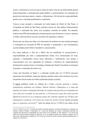Assim, verificaram-se casos em que as obras de maior valor de um determinado projeto
foram financiadas e realizadas pelo poder público e, posteriormente, foi contratado um
parceiro privado para operar e manter a infraestrutura. Tal divisão de responsabilidade,
porém, tem se mostrado problemática e ineficiente.
Tome-se como exemplo a construção da Linha Quatro do Metrô de São Paulo. A
Companhia do Metrô de São Paulo contratou através de obra pública (financiamento
público) a realização das obras civis (estações, extensão da malha). Em paralelo,
realizou uma PPP patrocinada para contratar parceiro que fornecesse os trens e operasse
as linhas, além de prestar serviços acessórios de segurança e limpeza.
Ocorre que um atraso nas obras civis decorrente de acidente em uma estação postergou
o cronograma de execução da PPP de operação e manutenção e, por consequência,
suscitou disputa entre Poder Concedente e concessionária.
Em outras palavras, o fato de o Metrô não ter transferido ao concessionário a
responsabilidade por todo o empreendimento (obras civis, fornecimento de trens,
operação e manutenção) trouxe riscos adicionais e ineficiências. Isso porque o
concessionário teve sua capacidade de melhorar a eficiência do empreendimento
limitada pela solução técnica e tecnológica adotada pelo Poder Concedente no momento
do projeto e construção das obras civis.
Como será discutido na Seção 5, a alteração trazida pela Lei 12.766/12 procurou
equacionar esse problema, ainda que algumas questões sobre como estruturar esse novo
mecanismo devem ainda ser melhor exploradas projeto a projeto.
O quarto problema reside na vedação de a União conceder garantia e realizar
transferência voluntária aos Estados, Distrito Federal e Municípios se a soma das
despesas de caráter continuado derivadas do conjunto das parcerias já contratadas por
esses entes tiver excedido, no ano anterior, a 5% (cinco por cento) da receita corrente
líquida do exercício ou se as despesas anuais dos contratos vigentes nos 10 (dez) anos
subsequentes excederem a 5% (cinco por cento) da receita corrente líquida projetada
para os respectivos exercícios14
. Antes da edição da Lei 12.766/12 esse limite era de
14 Lei 12.766/12, art. 28: “A União não poderá conceder garantia ou realizar transferência voluntária aos
Estados, Distrito Federal e Municípios se a soma das despesas de caráter continuado derivadas do
conjunto das parcerias já contratadas por esses entes tiver excedido, no ano anterior, a 5% (cinco por
cento) da receita corrente líquida do exercício ou se as despesas anuais dos contratos vigentes nos 10
(dez) anos subsequentes excederem a 5% (cinco por cento) da receita corrente líquida projetada para os
respectivos exercícios.”
 