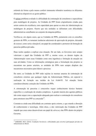 estímulo de forma a pelo menos conferir tratamento tributário isonômico às diferentes
alternativas disponíveis ao gestor público.
O sétimo problema avaliado é a dificuldade de contratação de consultores e especialistas
para modelagem de projetos. As Unidades de PPP foram originalmente criadas para
serem centros de excelência, com capacidade para apoiar os entes da Administração na
modelagem de projetos. Ocorre que tais unidades se defrontam com dificuldades
administrativas semelhantes ao conjunto da máquina pública.
Verifica-se, em alguns casos, que as Unidades de PPPs, juntamente com os conselhos
gestores de PPPs, se tornaram instâncias adicionais de aprovação de projetos, deixando
de exercer, como seria o desejável, um papel de coordenador e promotor da formação de
parcerias público-privadas.
Duas razões ajudam a explicar essa situação. De um lado, os Governos nem sempre
valorizam o papel das Unidades de PPP e, muitas vezes, os demais órgãos da
Administração veem essas Unidades como uma ingerência e limitação de atuação em
suas atividades. Como as informações estratégicas para a formulação dos projetos se
encontram nas pastas setoriais, as unidades de PPPs nem sempre dispõem dos
mecanismos necessários para liderar o processo.
De outro, as Unidades de PPP estão sujeitas às mesmas amarras de contratação de
consultores externos que qualquer órgão da Administração Pública, em especial à
realização de licitação nos moldes da Lei 8.666/93. Tal situação limita
consideravelmente a atuação das Unidades de PPPs.
A estruturação de parcerias e concessões requer conhecimento técnico bastante
específico e a realização de estudos complexos. A grande maioria dos agentes públicos
não conta sequer com a capacitação adequada para realizar a contratação de consultores
para estruturar uma PPP ou concessão15
.
Constata-se ainda uma dificuldade em contratar apoio externo, o que retarda a absorção
de conhecimento e tecnologia. Além disso, a não valorização das Unidades de PPP
impede que esses entes desenvolvam um papel de advocacy das PPPs dentro do próprio
Governo.
15
RIBEIRO, M.P. (2010). Condições favoráveis e dificuldades para envolver participação privada em
infraestrutura no Brasil.
 