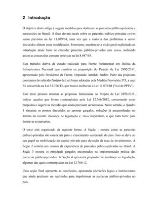 2 Introdução
O objetivo deste artigo é sugerir medidas para destravar as parcerias público-privadas e
concessões no Brasil. O foco deverá recair sobre as parcerias público-privadas strictu
sensu previstas na lei 11.079/04, uma vez que a maioria dos problemas a serem
discutidos afetam estas modalidades. Entretanto, mantém-se a visão geral explicitada na
introdução deste livro de entender parcerias público-privadas latu sensu, incluindo
assim as concessões comuns previstas na lei 8.987/95.
Este trabalho deriva de estudo realizado para Frente Parlamentar em Defesa da
Infraestrutura Nacional que resultou na proposição do Projeto de Lei 2892/2011,
apresentado pelo Presidente da Frente, Deputado Arnaldo Jardim. Parte das propostas
constantes do referido Projeto de Lei foram adotadas pela Medida Provisória 575, a qual
foi convertida na Lei 12.766/12, que trouxe melhorias à Lei 11.079/04 (“Lei de PPPs”).
Este texto procura retomar as propostas formuladas no Projeto de Lei 2892/2011,
indicar aquelas que foram contempladas pela Lei 12.766/2012, comentando essas
propostas e sugerir as medidas que ainda precisam ser tomadas. Neste sentido, o Quadro
1 sintetiza os pontos discutidos ao apontar gargalos, soluções já encaminhadas no
âmbito da recente mudança de legislação e, mais importante, o que falta fazer para
destravar as parcerias.
O texto está organizado da seguinte forma. A Seção 1 mostra como as parcerias
público-privadas são essenciais para o crescimento sustentado do país. Isso se deve ao
seu papel na mobilização do capital privado para elevação da taxa de investimento. A
Seção 2 contém um resumo da experiência de parcerias público-privadas no Brasil. A
Seção 3 mostra os principais gargalos encontrados na implementação prática das
parcerias público-privadas. A Seção 4 apresenta propostas de mudança na legislação,
algumas das quais contempladas na Lei 12.766/12.
Uma seção final apresenta as conclusões, apontando alterações legais e institucionais
que ainda precisam ser realizadas para impulsionar as parcerias público-privadas no
país.
 