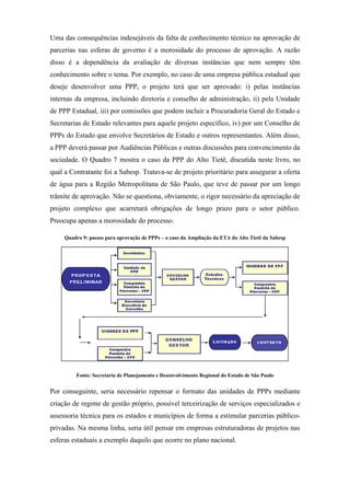 Uma das consequências indesejáveis da falta de conhecimento técnico na aprovação de
parcerias nas esferas de governo é a morosidade do processo de aprovação. A razão
disso é a dependência da avaliação de diversas instâncias que nem sempre têm
conhecimento sobre o tema. Por exemplo, no caso de uma empresa pública estadual que
deseje desenvolver uma PPP, o projeto terá que ser aprovado: i) pelas instâncias
internas da empresa, incluindo diretoria e conselho de administração, ii) pela Unidade
de PPP Estadual, iii) por comissões que podem incluir a Procuradoria Geral do Estado e
Secretarias de Estado relevantes para aquele projeto específico, iv) por um Conselho de
PPPs do Estado que envolve Secretários de Estado e outros representantes. Além disso,
a PPP deverá passar por Audiências Públicas e outras discussões para convencimento da
sociedade. O Quadro 7 mostra o caso da PPP do Alto Tietê, discutida neste livro, no
qual a Contratante foi a Sabesp. Tratava-se de projeto prioritário para assegurar a oferta
de água para a Região Metropolitana de São Paulo, que teve de passar por um longo
trâmite de aprovação. Não se questiona, obviamente, o rigor necessário da apreciação de
projeto complexo que acarretará obrigações de longo prazo para o setor público.
Preocupa apenas a morosidade do processo.
Quadro 9: passos para aprovação de PPPs – o caso da Ampliação da ETA do Alto Tietê da Sabesp
Fonte: Secretaria de Planejamento e Desenvolvimento Regional do Estado de São Paulo
Por conseguinte, seria necessário repensar o formato das unidades de PPPs mediante
criação de regime de gestão próprio, possível terceirização de serviços especializados e
assessoria técnica para os estados e municípios de forma a estimular parcerias público-
privadas. Na mesma linha, seria útil pensar em empresas estruturadoras de projetos nas
esferas estaduais a exemplo daquilo que ocorre no plano nacional.
 