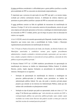 O oitavo problema considerado é a dificuldade para o gestor público justificar a escolha
pela modalidade de PPP ou concessão em determinado empreendimento.
É importante que o processo de aprovação de uma PPP seja ágil e, ao mesmo tempo,
avaliado por critérios estritamente técnicos. A definição de critérios objetivos que
permitam ao gestor público justificar o projeto de PPP ou concessão seria essencial.
O nono problema consiste na falta de agilidade do mecanismo de manifestação de
interesse. O artigo 21 da Lei de concessões autoriza tal procedimento, através do qual
uma empresa privada pode apresentar ao Governo a modelagem de determinado projeto
de concessão ou PPP. É verdade, porém, que tal artigo era pouco claro na descrição do
roteiro a ser seguido.
A Lei 11.922/09, através de emenda apresentada pelo Deputado Arnaldo Jardim, incluiu
dispositivo que tornou mais clara a possibilidade de União, Estado e Município
regulamentarem procedimentos de manifestação de interesse:
“Art. 2º Ficam os Poderes Executivos da União, dos Estados, do Distrito Federal e dos
Municípios autorizados a estabelecer normas para regular procedimento
administrativo, visando a estimular a iniciativa privada a apresentar, por sua conta e
risco, estudos e projetos relativos à concessão de serviços públicos, concessão de obra
pública ou parceria público-privada.”
O Decreto Federal 5.977 de 1.12.2006 estabelece procedimento de apresentação de
manifestação de interesse no âmbito da Administração Pública Federal. O referido
Decreto, porém, impõe algumas limitações ao procedimento de manifestação de
interesse. Destaquem-se as seguintes:
• limitação de apresentação de manifestação de interesse a modelagens de
parcerias público-privadas já definidas como prioritárias no âmbito da
administração pública federal. Ou seja, não pode a iniciativa privada propor
projetos que entenda ser de interesse da Administração Pública, ainda que não
tenham sido considerados no planejamento estatal.
• limitação no tipo de projeto que pode ser apresentado, tendo em vista o § 3 º do
artigo 2º do Decreto que estabelece que “salvo decisão em contrário do CGP, a
contraprestação pública nas parcerias público-privadas cujos estudos sejam
recebidos nos termos deste Decreto não poderá exceder a trinta por cento do
total das receitas do eventual parceiro privado”.
 