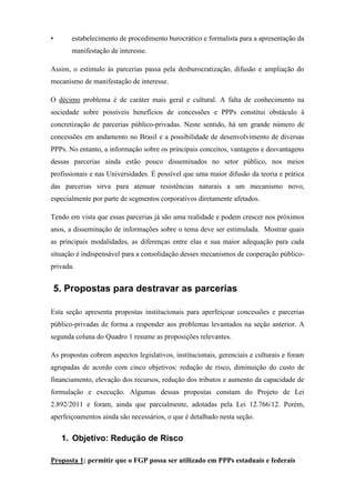 • estabelecimento de procedimento burocrático e formalista para a apresentação da
manifestação de interesse.
Assim, o estímulo às parcerias passa pela desburocratização, difusão e ampliação do
mecanismo de manifestação de interesse.
O décimo problema é de caráter mais geral e cultural. A falta de conhecimento na
sociedade sobre possíveis benefícios de concessões e PPPs constitui obstáculo à
concretização de parcerias público-privadas. Neste sentido, há um grande número de
concessões em andamento no Brasil e a possibilidade de desenvolvimento de diversas
PPPs. No entanto, a informação sobre os principais conceitos, vantagens e desvantagens
dessas parcerias ainda estão pouco disseminados no setor público, nos meios
profissionais e nas Universidades. É possível que uma maior difusão da teoria e prática
das parcerias sirva para atenuar resistências naturais a um mecanismo novo,
especialmente por parte de segmentos corporativos diretamente afetados.
Tendo em vista que essas parcerias já são uma realidade e podem crescer nos próximos
anos, a disseminação de informações sobre o tema deve ser estimulada. Mostrar quais
as principais modalidades, as diferenças entre elas e sua maior adequação para cada
situação é indispensável para a consolidação desses mecanismos de cooperação público-
privada.
5. Propostas para destravar as parcerias
Esta seção apresenta propostas institucionais para aperfeiçoar concessões e parcerias
público-privadas de forma a responder aos problemas levantados na seção anterior. A
segunda coluna do Quadro 1 resume as proposições relevantes.
As propostas cobrem aspectos legislativos, institucionais, gerenciais e culturais e foram
agrupadas de acordo com cinco objetivos: redução de risco, diminuição do custo de
financiamento, elevação dos recursos, redução dos tributos e aumento da capacidade de
formulação e execução. Algumas dessas propostas constam do Projeto de Lei
2.892/2011 e foram, ainda que parcialmente, adotadas pela Lei 12.766/12. Porém,
aperfeiçoamentos ainda são necessários, o que é detalhado nesta seção.
1. Objetivo: Redução de Risco
Proposta 1: permitir que o FGP possa ser utilizado em PPPs estaduais e federais
 