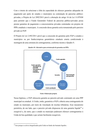 Com o intuito de solucionar a falta de capacidade de oferecer garantias adequadas de
pagamento por parte de estados e municípios na contratação de parcerias público-
privadas, o Projeto de Lei 2892/2011 prevê a alteração do artigo 16 da Lei 11.079/04
para permitir que o Fundo Garantidor Federal de parcerias público-privadas possa
prestar garantias de pagamento a concessionárias privadas contratadas em projetos de
PPPs estaduais e municipais. A concessão dessa garantia seria remunerada pelo parceiro
privado ao FGP.
O Projeto de Lei 2.892/2011 prevê que a concessão de garantias pelo FGP a estados e
municípios ou por fundos/empresa garantidores estaduais estaria condicionada à
montagem de uma estrutura de contragarantias, conforme mostra o Quadro 9.
Quadro 10: Alternativa para estruturação de garantias em PPPs
Fonte: Elaboração própria
Nessa hipótese, o FGP ofereceria garantia ao parceiro privado contratado em uma PPP
municipal ou estadual. A União, então, garantiria o FGP e obteria uma contragarantia do
estado ou município, por meio da vinculação de receitas tributárias. Esse mecanismo
permitiria, de um lado, que o parceiro privado dispusesse de uma garantia líquida16
e
exequível e, de outro, que o estado ou município pudessem oferecer contragarantias à
União de boa qualidade e que seriam facilmente exequíveis.
16
Isso porque os ativos integralizados pela União no fundo são bastante líquidos.
 