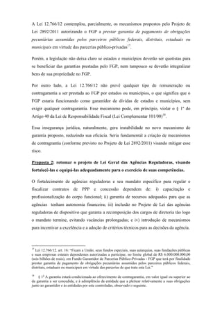 A Lei 12.766/12 contemplou, parcialmente, os mecanismos propostos pelo Projeto de
Lei 2892/2011 autorizando o FGP a prestar garantia de pagamento de obrigações
pecuniárias assumidas pelos parceiros públicos federais, distritais, estaduais ou
municipais em virtude das parcerias público-privadas17
.
Porém, a legislação não deixa claro se estados e municípios deverão ser quotistas para
se beneficiar das garantias prestadas pelo FGP, nem tampouco se deverão integralizar
bens de sua propriedade no FGP.
Por outro lado, a Lei 12.766/12 não prevê qualquer tipo de remuneração ou
contragarantia a ser prestada ao FGP por estados ou municípios, o que significa que o
FGP estaria funcionando como garantidor de dívidas de estados e municípios, sem
exigir qualquer contragarantia. Esse mecanismo pode, em princípio, violar o § 1º do
Artigo 40 da Lei de Responsabilidade Fiscal (Lei Complementar 101/00)18
.
Essa insegurança jurídica, naturalmente, gera instabilidade no novo mecanismo de
garantia proposto, reduzindo sua eficácia. Seria fundamental a criação de mecanismos
de contragrantia (conforme previsto no Projeto de Lei 2892/2011) visando mitigar esse
risco.
Proposta 2: retomar o projeto de Lei Geral das Agências Reguladoras, visando
fortalecê-las e equipá-las adequadamente para o exercício de suas competências.
O fortalecimento de agências reguladoras e seu mandato específico para regular e
fiscalizar contratos de PPP e concessão dependem de: i) capacitação e
profissionalização do corpo funcional; ii) garantia de recursos adequados para que as
agências tenham autonomia financeira; iii) inclusão no Projeto de Lei das agências
reguladoras de dispositivo que garanta a recomposição dos cargos de diretoria tão logo
o mandato termine, evitando vacâncias prolongadas; e iv) introdução de mecanismos
para incentivar a excelência e a adoção de critérios técnicos para as decisões da agência.
17
Lei 12.766/12. art. 16: “Ficam a União, seus fundos especiais, suas autarquias, suas fundações públicas
e suas empresas estatais dependentes autorizadas a participar, no limite global de R$ 6.000.000.000,00
(seis bilhões de reais), em Fundo Garantidor de Parcerias Público-Privadas - FGP que terá por finalidade
prestar garantia de pagamento de obrigações pecuniárias assumidas pelos parceiros públicos federais,
distritais, estaduais ou municipais em virtude das parcerias de que trata esta Lei.”
18
§ 1o
A garantia estará condicionada ao oferecimento de contragarantia, em valor igual ou superior ao
da garantia a ser concedida, e à adimplência da entidade que a pleitear relativamente a suas obrigações
junto ao garantidor e às entidades por este controladas, observado o seguinte.
 