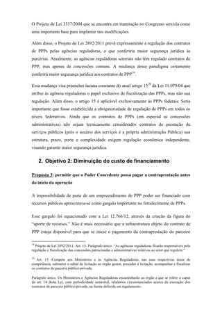O Projeto de Lei 3337/2004 que se encontra em tramitação no Congresso serviria como
uma importante base para implantar tais modificações.
Além disso, o Projeto de Lei 2892/2011 prevê expressamente a regulação dos contratos
de PPPs pelas agências reguladoras, o que conferiria maior segurança jurídica às
parcerias. Atualmente, as agências reguladoras setoriais não têm regulado contratos de
PPP, mas apenas de concessões comuns. A mudança desse paradigma certamente
conferirá maior segurança jurídica aos contratos de PPP19
.
Essa mudança visa preencher lacuna constante do atual artigo 1520
da Lei 11.079/04 que
atribui às agência reguladoras o papel exclusivo de fiscalização das PPPs, mas não sua
regulação. Além disso, o artigo 15 é aplicável exclusivamente às PPPs federais. Seria
importante que fosse estabelecida a obrigatoriedade de regulação de PPPs em todos os
níveis federativos. Ainda que os contratos de PPPs (em especial as concessões
administrativas) não sejam tecnicamente considerados contratos de prestação de
serviços públicos (pois o usuário dos serviços é a própria administração Pública) sua
estrutura, prazo, porte e complexidade exigem regulação econômica independente,
visando garantir maior segurança jurídica.
2. Objetivo 2: Diminuição do custo de financiamento
Proposta 3: permitir que o Poder Concedente possa pagar a contraprestação antes
do início da operação
A impossibilidade de parte de um empreendimento de PPP poder ser financiado com
recursos públicos apresentava-se como gargalo importante no fortalecimento de PPPs.
Esse gargalo foi equacionado com a Lei 12.766/12, através da criação da figura do
“aporte de recursos.” Não é mais necessário que a infraestrutura objeto do contrato de
PPP esteja disponível para que se inicie o pagamento da contraprestação do parceiro
19
Projeto de Lei 2892/2011. Art. 15. Parágrafo único. “As agências reguladoras ficarão responsáveis pela
regulação e fiscalização das concessões patrocinadas e administrativas relativas ao setor que regulem.”
20
Art. 15. Compete aos Ministérios e às Agências Reguladoras, nas suas respectivas áreas de
competência, submeter o edital de licitação ao órgão gestor, proceder à licitação, acompanhar e fiscalizar
os contratos de parceria público-privada.
Parágrafo único. Os Ministérios e Agências Reguladoras encaminharão ao órgão a que se refere o caput
do art. 14 desta Lei, com periodicidade semestral, relatórios circunstanciados acerca da execução dos
contratos de parceria público-privada, na forma definida em regulamento.
 