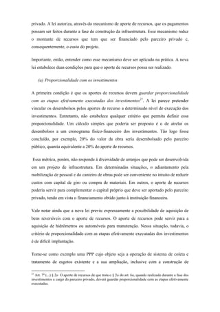 privado. A lei autoriza, através do mecanismo de aporte de recursos, que os pagamentos
possam ser feitos durante a fase de construção da infraestrutura. Esse mecanismo reduz
o montante de recursos que tem que ser financiado pelo parceiro privado e,
consequentemente, o custo do projeto.
Importante, então, entender como esse mecanismo deve ser aplicado na prática. A nova
lei estabelece duas condições para que o aporte de recursos possa ser realizado.
(a) Proporcionalidade com os investimentos
A primeira condição é que os aportes de recursos devem guardar proporcionalidade
com as etapas efetivamente executadas dos investimentos21
. A lei parece pretender
vincular os desembolsos pelos aportes de recurso a determinado nível de execução dos
investimentos. Entretanto, não estabelece qualquer critério que permita definir essa
proporcionalidade. Um cálculo simples que poderia ser proposto é o de atrelar os
desembolsos a um cronograma físico-financeiro dos investimentos. Tão logo fosse
concluído, por exemplo, 20% do valor da obra seria desembolsado pelo parceiro
público, quantia equivalente a 20% do aporte de recursos.
Essa métrica, porém, não responde à diversidade de arranjos que pode ser desenvolvida
em um projeto de infraestrutura. Em determinadas situações, o adiantamento pela
mobilização de pessoal e do canteiro de obras pode ser conveniente no intuito de reduzir
custos com capital de giro ou compra de materiais. Em outros, o aporte de recursos
poderia servir para complementar o capital próprio que deve ser aportado pelo parceiro
privado, tendo em vista o financiamento obtido junto à instituição financeira.
Vale notar ainda que a nova lei previu expressamente a possibilidade de aquisição de
bens reversíveis com o aporte de recursos. O aporte de recursos pode servir para a
aquisição de hidrômetros ou automóveis para manutenção. Nessa situação, todavia, o
critério de proporcionalidade com as etapas efetivamente executadas dos investimentos
é de difícil implantação.
Tome-se como exemplo uma PPP cujo objeto seja a operação de sistema de coleta e
tratamento de esgotos existente e a sua ampliação, inclusive com a construção de
21
Art. 7º (...) § 2o O aporte de recursos de que trata o § 2o do art. 6o, quando realizado durante a fase dos
investimentos a cargo do parceiro privado, deverá guardar proporcionalidade com as etapas efetivamente
executadas.
 