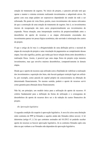 estação de tratamento de esgotos. No início do projeto, o parceiro privado terá que
operar e manter o sistema existente realizando investimentos e adquirindo ativos. Os
gastos com essa etapa podem ser expressivos dependendo do estado da rede a ser
reformada. Do ponto de vista físico, porém, esses investimentos são menos relevantes
do que a construção de uma estação de tratamento de esgotos. Isto é, os investimentos
iniciais de recuperação são mais caros proporcionalmente aos investimentos de
expansão. Nessa situação, uma interpretação restritiva de proporcionalidade entre o
desembolso do aporte de recursos e as etapas efetivamente executadas dos
investimentos parece ter pouca lógica econômica, não servindo à otimização dos custos
do projeto.
O que o artigo da lei traz é a obrigatoriedade de uma definição prévia e racional de
etapas de execução do projeto e uma vinculação de pagamentos ao cumprimento dessas
etapas. Isso não significa, porém, que tenha que haver relação direta entre desembolso e
realização física. Assim, é possível que uma etapa física do projeto exija menores
investimentos, mas que envolva maiores desembolsos, comparativamente às demais
etapas.
Desde que o aporte de recursos seja utilizado com a finalidade de viabilizar a realização
dos investimentos e aquisição dos bens, não haverá qualquer restrição legal em utilizá-
lo, por exemplo, como parcela do capital próprio da concessionária na obtenção de
determinado financiamento. No mesmo sentido, poderá o aporte de recursos servir
como garantia para obtenção desse financiamento.
Não há, em princípio, um modelo único para a utilização do aporte de recursos. O
critério fundamental para a definição da forma de utilização e o cronograma de
desembolsos do aporte de recursos deve ser o de redução de custos financeiros do
projeto.
(b) Aprovação legislativa
A segunda condição diz respeito à aprovação legislativa. A nova lei criou uma distinção
entre contratos de PPP já firmados e aqueles ainda não firmados (ditos novos). A lei
determina (artigo 6º, § 2o) que contratos assinados até 8.8.2012 só poderão receber
aporte de recursos se houver aprovação legislativa. Já os contratos firmados após esta
data ou que venham a ser firmados não dependem de aprovação legislativa.
 