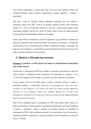 É de difícil compreensão o motivo pelo qual a lei criou esta distinção. Porém, sua
constitucionalidade parece bastante questionável, quando aplicada a estados e
municípios.
Não cabe a uma lei ordinária federal estabelecer requisitos para que estados e
municípios façam uma PPP. Trata-se de decisão autônoma desses entes federados
(artigos 25 e 29 da Constituição Federal). O fato de a União poder legislar sobre
contratações públicas não lhe dá o direito de dispor sobre a forma de organização dos
serviços públicos de titularidade estadual ou municipal.
Assim, para PPPs em andamento, há fortes argumentos que justificam a dispensa de
aprovação legislativa para inclusão do aporte de recursos nos contratos. A imposição
trazida pela nova lei é inconstitucional, ferindo a autonomia estadual e municipal. Do
ponto de vista econômico, a necessidade de aprovação legislativa torna o processo mais
longo e incerto, elevando o custo de capital.
3. Objetivo 3: Elevação dos recursos
Proposta 4: considerar as PPPs dentro dos limites de endividamento estabelecidos
pelo Senado Federal
Limites para a contratação de PPPs por estados e municípios apresentam-se como um
efetivo gargalo à ampliação deste mecanismo de contratação de projetos. A Lei
12.766/12 fez progressos com relação a este ponto, mas não solucionou o problema.
O novo artigo 28 da Lei de PPPs limita a União a transferir recursos a estados e
municípios quando o conjunto das parcerias já contratadas por esses entes tiver
excedido, no ano anterior, a 5% (cinco por cento) da receita corrente líquida do
exercício ou se as despesas anuais dos contratos vigentes nos 10 (dez) anos
subsequentes excederem a 5% (cinco por cento) da receita corrente líquida projetada
para os respectivos exercícios.
Não há uma limitação direta à contratação de PPPs acima desse limite. Porém, na
prática, desrespeitar o limite significa a suspensão de transferência de recursos federais
a estados e municípios. Trata-se, portanto, de maneira indireta de limitação da
contratação de PPPs. Outro problema associado a esse mecanismo é que é necessária a
alteração legislativa, sempre que se desejar aumentar o limite estabelecido no artigo 28
da Lei 11.079/04.
 