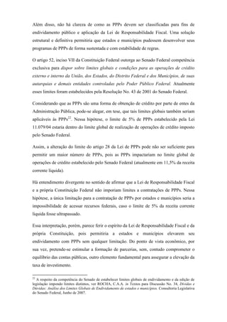 Além disso, não há clareza de como as PPPs devem ser classificadas para fins de
endividamento público e aplicação da Lei de Responsabilidade Fiscal. Uma solução
estrutural e definitiva permitiria que estados e municípios pudessem desenvolver seus
programas de PPPs de forma sustentada e com estabilidade de regras.
O artigo 52, inciso VII da Constituição Federal outorga ao Senado Federal competência
exclusiva para dispor sobre limites globais e condições para as operações de crédito
externo e interno da União, dos Estados, do Distrito Federal e dos Municípios, de suas
autarquias e demais entidades controladas pelo Poder Público Federal. Atualmente
esses limites foram estabelecidos pela Resolução No. 43 de 2001 do Senado Federal.
Considerando que as PPPs são uma forma de obtenção de crédito por parte de entes da
Administração Pública, pode-se alegar, em tese, que tais limites globais também seriam
aplicáveis às PPPs22
. Nessa hipótese, o limite de 5% de PPPs estabelecido pela Lei
11.079/04 estaria dentro do limite global de realização de operações de crédito imposto
pelo Senado Federal.
Assim, a alteração do limite do artigo 28 da Lei de PPPs pode não ser suficiente para
permitir um maior número de PPPs, pois as PPPs impactariam no limite global de
operações de crédito estabelecido pelo Senado Federal (atualmente em 11,5% da receita
corrente líquida).
Há entendimento divergente no sentido de afirmar que a Lei de Responsabilidade Fiscal
e a própria Constituição Federal não imporiam limites a contratações de PPPs. Nessa
hipótese, a única limitação para a contratação de PPPs por estados e municípios seria a
impossibilidade de acessar recursos federais, caso o limite de 5% da receita corrente
liquida fosse ultrapassado.
Essa interpretação, porém, parece ferir o espírito da Lei de Responsabilidade Fiscal e da
própria Constituição, pois permitiria a estados e municípios elevarem seu
endividamento com PPPs sem qualquer limitação. Do ponto de vista econômico, por
sua vez, pretende-se estimular a formação de parcerias, sem, contudo comprometer o
equilíbrio das contas públicas, outro elemento fundamental para assegurar a elevação da
taxa de investimento.
22
A respeito da competência do Senado de estabelecer limites globais de endividamento e da edição de
legislação impondo limites distintos, ver ROCHA, C.A.A. in Textos para Discussão No. 34, Dívidas e
Dúvidas: Análise dos Limites Globais de Endividamento de estados e municípios. Consultoria Legislativa
do Senado Federal, Junho de 2007.
 