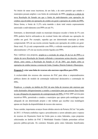 No intuito de sanar essas incertezas, de um lado, e de outro permitir que estados e
municípios possam ampliar o seu limite de contratação de PPPs, propõe-se a edição de
nova Resolução do Senado em que o limite de endividamento com operações de
créditos seja dividido em operações de crédito em geral e operações de crédito de PPPs.
Dessa forma, o limite de 11,5% seria mantido e deste total estaria expressamente
autorizado o endividamento com PPPs em até 5%.
Entretanto, se determinado estado ou município desejasse exceder o limite de 5% com
PPPs poderia fazê-lo utilizando-se de eventual limite não utilizado nas operações de
crédito em geral. Por exemplo, suponha que um determinado município já tenha
comprometido 10% de sua receita corrente líquida com operações de crédito em geral.
Deste total, 5% já está comprometido com PPPs, o referido município poderia utilizar
adicionalmente 1,5% de sua receita corrente líquida com PPPs.
Para viabilizar essa proposta, propõe-se a exclusão do artigo 28 da Lei de PPPs e a
edição de nova Resolução do Senado refletindo o mecanismo acima descrito, visando
alterar, entre outras, a Resolução do Senado n° 43 de 2001, que dispõe sobre as
operações de crédito interna e externa da União, Estados, Distrito Federal e Municípios.
Proposta 5: criar uma linha de recursos não onerosos específicos para PPPs
A exclusividade dos recursos não onerosos do PAC para obras e empreendimentos
públicos dentro do modelo de contratação tradicional desincentiva a contratação de
PPPs.
Propõe-se a criação, no âmbito do PAC de uma linha de recursos não onerosos que
serão destinados obrigatoriamente a estados e municípios para que possam fazer frente
às suas obrigações de pagamento de contraprestação de PPPs. O PAC-PPP serviria para
incentivar PPPs, permitindo a estados e municípios que optem pela modelagem mais
adequada de um determinado projeto e não tenham que escolher essa modelagem
apenas em função da disponibilidade de recurso não oneroso.
Nesse sentido, importantes avanços foram obtidos através da Portaria 262 de 7 de junho
de 2013. A Portaria estabelece regras e procedimentos a serem adotados para o repasse
de recursos do Orçamento Geral da União para os entes federados, cujas propostas
selecionadas no âmbito do PAC 2 Mobilidade Grandes Cidades pretendam utilizar
parceria público-privada. Os contratos firmados pelos entes federados beneficiados
 