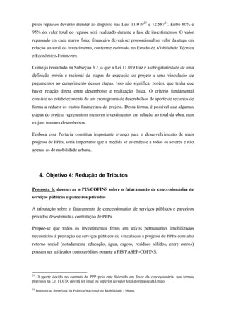 pelos repasses deverão atender ao disposto nas Leis 11.07923
e 12.58724
. Entre 80% e
95% do valor total do repasse será realizado durante a fase de investimentos. O valor
repassado em cada marco físico financeiro deverá ser proporcional ao valor da etapa em
relação ao total do investimento, conforme estimado no Estudo de Viabilidade Técnica
e Econômico-Financeira.
Como já ressaltado na Subseção 3.2, o que a Lei 11.079 traz é a obrigatoriedade de uma
definição prévia e racional de etapas de execução do projeto e uma vinculação de
pagamentos ao cumprimento dessas etapas. Isso não significa, porém, que tenha que
haver relação direta entre desembolso e realização física. O critério fundamental
consiste no estabelecimento de um cronograma de desembolsos de aporte de recursos de
forma a reduzir os custos financeiros do projeto. Dessa forma, é possível que algumas
etapas do projeto representem menores investimentos em relação ao total da obra, mas
exijam maiores desembolsos.
Embora essa Portaria constitua importante avanço para o desenvolvimento de mais
projetos de PPPs, seria importante que a medida se estendesse a todos os setores e não
apenas os de mobilidade urbana.
4. Objetivo 4: Redução de Tributos
Proposta 6: desonerar o PIS/COFINS sobre o faturamento de concessionárias de
serviços públicos e parceiros privados
A tributação sobre o faturamento de concessionárias de serviços públicos e parceiros
privados desestimula a contratação de PPPs.
Propõe-se que todos os investimentos feitos em ativos permanentes imobilizados
necessários à prestação de serviços públicos ou vinculados a projetos de PPPs com alto
retorno social (notadamente educação, água, esgoto, resíduos sólidos, entre outros)
possam ser utilizados como créditos perante a PIS/PASEP-COFINS.
23
O aporte devido no contrato de PPP pelo ente federado em favor da concessionária, nos termos
previstos na Lei 11.079, deverá ser igual ou superior ao valor total do repasse da União.
24
Instituiu as diretrizes da Política Nacional de Mobilidade Urbana.
 