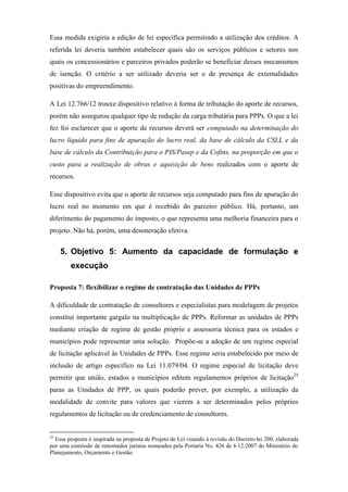 Essa medida exigiria a edição de lei específica permitindo a utilização dos créditos. A
referida lei deveria também estabelecer quais são os serviços públicos e setores nos
quais os concessionários e parceiros privados poderão se beneficiar desses mecanismos
de isenção. O critério a ser utilizado deveria ser o de presença de externalidades
positivas do empreendimento.
A Lei 12.766/12 trouxe dispositivo relativo à forma de tributação do aporte de recursos,
porém não assegurou qualquer tipo de redução da carga tributária para PPPs. O que a lei
fez foi esclarecer que o aporte de recursos deverá ser computado na determinação do
lucro líquido para fins de apuração do lucro real, da base de cálculo da CSLL e da
base de cálculo da Contribuição para o PIS/Pasep e da Cofins, na proporção em que o
custo para a realização de obras e aquisição de bens realizados com o aporte de
recursos.
Esse dispositivo evita que o aporte de recursos seja computado para fins de apuração do
lucro real no momento em que é recebido do parceiro público. Há, portanto, um
diferimento do pagamento do imposto, o que representa uma melhoria financeira para o
projeto. Não há, porém, uma desoneração efetiva.
5. Objetivo 5: Aumento da capacidade de formulação e
execução
Proposta 7: flexibilizar o regime de contratação das Unidades de PPPs
A dificuldade de contratação de consultores e especialistas para modelagem de projetos
constitui importante gargalo na multiplicação de PPPs. Reformar as unidades de PPPs
mediante criação de regime de gestão próprio e assessoria técnica para os estados e
municípios pode representar uma solução. Propõe-se a adoção de um regime especial
de licitação aplicável às Unidades de PPPs. Esse regime seria estabelecido por meio de
inclusão de artigo específico na Lei 11.079/04. O regime especial de licitação deve
permitir que união, estados e municípios editem regulamentos próprios de licitação25
paras as Unidades de PPP, os quais poderão prever, por exemplo, a utilização da
modalidade de convite para valores que vierem a ser determinados pelos próprios
regulamentos de licitação ou de credenciamento de consultores.
25
Essa proposta é inspirada na proposta de Projeto de Lei visando à revisão do Decreto-lei 200, elaborada
por uma comissão de renomados juristas nomeados pela Portaria No. 426 de 6.12.2007 do Ministério do
Planejamento, Orçamento e Gestão.
 