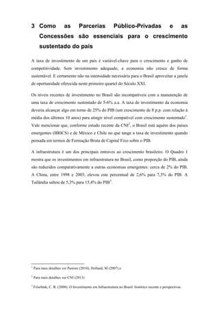 3 Como as Parcerias Público-Privadas e as
Concessões são essenciais para o crescimento
sustentado do país
A taxa de investimento de um país é variável-chave para o crescimento e ganho de
competitividade. Sem investimento adequado, a economia não cresce de forma
sustentável. E certamente não na intensidade necessária para o Brasil aproveitar a janela
de oportunidade oferecida neste primeiro quartel do Século XXI.
Os níveis recentes de investimento no Brasil são incompatíveis com a manutenção de
uma taxa de crescimento sustentado de 5-6% a.a. A taxa de investimento da economia
deveria alcançar algo em torno de 25% do PIB (um crescimento de 8 p.p. com relação à
média dos últimos 10 anos) para atingir nível compatível com crescimento sustentado1
.
Vale mencionar que, conforme estudo recente da CNI2
, o Brasil está aquém dos países
emergentes (BRICS) e de México e Chile no que tange a taxa de investimento quando
pensada em termos de Formação Bruta de Capital Fixo sobre o PIB.
A infraestrutura é um dos principais entraves ao crescimento brasileiro. O Quadro 1
mostra que os investimentos em infraestrutura no Brasil, como proporção do PIB, ainda
são reduzidos comparativamente a outras economias emergentes: cerca de 2% do PIB.
A China, entre 1998 e 2003, elevou este percentual de 2,6% para 7,3% do PIB. A
Tailândia saltou de 5,3% para 15,4% do PIB3
.
1
Para mais detalhes ver Pastore (2010), Holland, M (2007) e
2
Para mais detalhes ver CNI (2013)
3
Frischtak, C. R. (2008). O Investimento em Infraestrutura no Brasil: histórico recente e perspectivas.
 