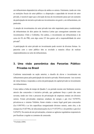 em infraestrutura dependerá de esforços de ambos os setores. Entretanto, tendo em vista
as restrições fiscais do setor público e a disposição e capacidade de investir do setor
privado, é razoável supor que a elevação da taxa de investimento passe por um aumento
da participação da iniciativa privada nos investimentos em geral e, em infraestrutura, em
particular.
A atração de investimentos do setor privado tem sido importante para a modernização
da infraestrutura de dois países da América Latina que conseguiram aumentar seus
investimentos: Chile e Colômbia. Em ambos, o investimento em infraestrutura é de
cerca de 6% do PIB, com algo como 2/3 dos gastos sob a responsabilidade do setor
privado6
.
A participação do setor privado no investimento pode ocorrer de diversas formas. As
parcerias com o setor público têm se revelado a maneira eficaz de realizar
empreendimentos no setor de infraestrutura.
3. Uma visão panorâmica das Parcerias Público-
Privadas no Brasil
Conforme mencionado na seção anterior, o desafio de elevar o investimento em
infraestrutura passa pela participação da iniciativa privada. Historicamente isso ocorreu
de várias formas e respondeu a ciclos de participação do capital privado no investimento
em infraestrutura.
Como indica a linha do tempo do Quadro 3, no período recente este fenômeno ocorreu
através das concessões à iniciativa privada, que ganharam força a partir dos anos
noventa, tendo em vista o processo de privatização de empresas estatais em diversos
setores. Foram privatizadas empresas estaduais de energia e gás (Lei 9.478/97);
privatizou-se o sistema Telebrás; foram criados o marco legal geral para concessões
(Lei 8.987/95) e as leis específicas reorganizando diversos setores, entre eles, o de
energia (Lei 9.427/96), de telecomunicações (Lei nº 9.472/97) e o de petróleo e gás (Lei
9.478/97). Na esteira de tais privatizações, criaram-se agências reguladoras responsáveis
por fiscalizar e regular os contratos de concessão.
6
Frischtake (2008).
 