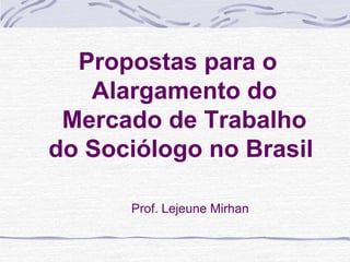 Propostas para o
Alargamento do
Mercado de Trabalho
do Sociólogo no Brasil
Prof. Lejeune Mirhan
 