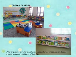 CANTINHO DA LEITURA 
...”A criança sente os materiais, a luz e a temperatura, e estabelece relações de 
simpatia, antipatia e indiferença.” (pág.84) 
 