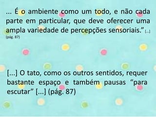... É o ambiente como um todo, e não cada 
parte em particular, que deve oferecer uma 
ampla variedade de percepções sensoriais.” [...] 
(pág. 87) 
[...] O tato, como os outros sentidos, requer 
bastante espaço e também pausas “para 
escutar” [...] (pág. 87) 
 
