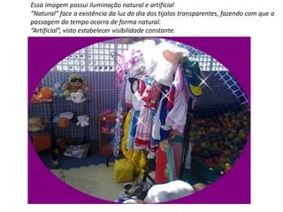 Essa imagem possui iluminação natural e artificial 
“Natural” face a existência da luz do dia dos tijolos transparentes, fazendo com que a 
passagem do tempo ocorra de forma natural. 
“Artificial”, visto estabelecer visibilidade constante. 
 