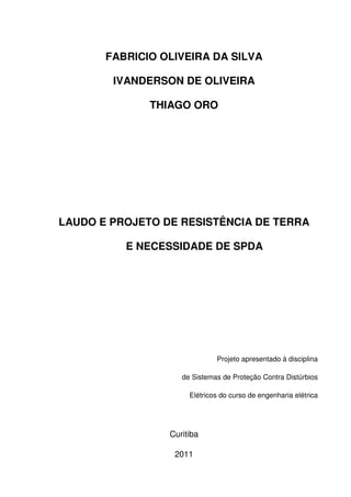 FABRICIO OLIVEIRA DA SILVA
IVANDERSON DE OLIVEIRA
THIAGO ORO
LAUDO E PROJETO DE RESISTÊNCIA DE TERRA
E NECESSIDADE DE SPDA
Projeto apresentado à disciplina
de Sistemas de Proteção Contra Distúrbios
Elétricos do curso de engenharia elétrica
Curitiba
2011
 