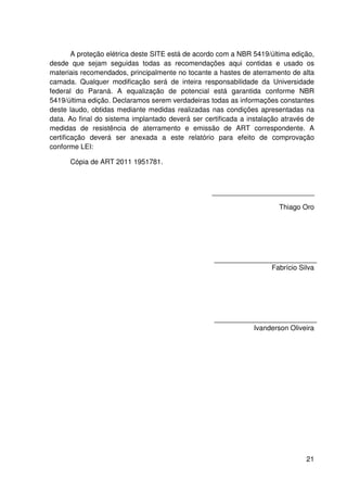 21
A proteção elétrica deste SITE está de acordo com a NBR 5419/última edição,
desde que sejam seguidas todas as recomendações aqui contidas e usado os
materiais recomendados, principalmente no tocante a hastes de aterramento de alta
camada. Qualquer modificação será de inteira responsabilidade da Universidade
federal do Paraná. A equalização de potencial está garantida conforme NBR
5419/última edição. Declaramos serem verdadeiras todas as informações constantes
deste laudo, obtidas mediante medidas realizadas nas condições apresentadas na
data. Ao final do sistema implantado deverá ser certificada a instalação através de
medidas de resistência de aterramento e emissão de ART correspondente. A
certificação deverá ser anexada a este relatório para efeito de comprovação
conforme LEI:
Cópia de ART 2011 1951781.
Thiago Oro
Fabrício Silva
Ivanderson Oliveira
 