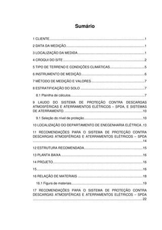 Sumário
1 CLIENTE........................................................................................................1
2 DATA DA MEDIÇÃO......................................................................................1
3 LOCALIZAÇÃO DA MEDIDA.........................................................................1
4 CROQUI DO SITE .........................................................................................2
5 TIPO DE TERRENO E CONDIÇÕES CLIMÁTICAS......................................5
6 INSTRUMENTO DE MEDIÇÃO.....................................................................6
7 MÉTODO DE MEDIÇÃO E VALORES ..........................................................7
8 ESTRATIFICAÇÃO DO SOLO ......................................................................7
8.1 Planilha de cálculos.................................................................................7
9 LAUDO DO SISTEMA DE PROTEÇÃO CONTRA DESCARGAS
ATMOSFÉRICAS E ATERRAMENTOS ELÉTRICOS – SPDA, E SISTEMAS
DE ATERRAMENTO. .....................................................................................10
9.1 Seleção do nível de proteção................................................................10
10 LOCALIZAÇÃO DO DEPARTAMENTO DE ENEGENHARIA ELÉTRICA .13
11 RECOMENDAÇÕES PARA O SISTEMA DE PROTEÇÃO CONTRA
DESCARGAS ATMOSFÉRICAS E ATERRAMENTOS ELÉTRICOS – SPDA
........................................................................................................................14
12 ESTRUTURA RECOMENDADA................................................................15
13 PLANTA BAIXA .........................................................................................16
14 PROJETO..................................................................................................16
15....................................................................................................................16
16 RELAÇÃO DE MATERIAIS .......................................................................18
16.1 Figura de materiais..............................................................................19
17 RECOMENDAÇÕES PARA O SISTEMA DE PROTEÇÃO CONTRA
DESCARGAS ATMOSFÉRICAS E ATERRAMENTOS ELÉTRICOS – SPDA
........................................................................................................................22
 