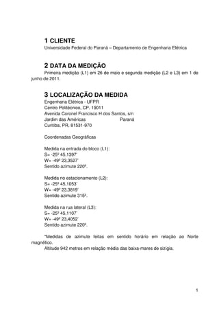 1
1 CLIENTE
Universidade Federal do Paraná – Departamento de Engenharia Elétrica
2 DATA DA MEDIÇÃO
Primeira medição (L1) em 26 de maio e segunda medição (L2 e L3) em 1 de
junho de 2011.
3 LOCALIZAÇÃO DA MEDIDA
Engenharia Elétrica - UFPR
Centro Politécnico, CP. 19011
Avenida Coronel Francisco H dos Santos, s/n
Jardim das Américas Paraná
Curitiba, PR, 81531-970
Coordenadas Geográficas
Medida na entrada do bloco (L1):
S= -25º 45,1397’
W= -49º 23,3527’
Sentido azimute 220º.
Medida no estacionamento (L2):
S= -25º 45,1053’
W= -49º 23,3819’
Sentido azimute 315º.
Medida na rua lateral (L3):
S= -25º 45,1107’
W= -49º 23,4052’
Sentido azimute 220º.
*Medidas de azimute feitas em sentido horário em relação ao Norte
magnético.
Altitude 942 metros em relação média das baixa-mares de sizígia.
 