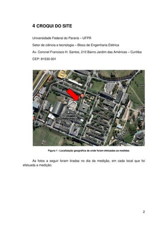 2
4 CROQUI DO SITE
Universidade Federal do Paraná – UFPR
Setor de ciência e tecnologia – Bloco de Engenharia Elétrica
Av. Coronel Francisco H. Santos, 210 Bairro Jardim das Américas – Curitiba
CEP: 81530-001
Figura 1 - Localização geográfica de onde foram efetuadas as medidas
As fotos a seguir foram tiradas no dia da medição, em cada local que foi
efetuada a medição:
 