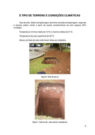 5
5 TIPO DE TERRENO E CONDIÇÕES CLIMÁTICAS
Tipo de solo: Saibro terraplanagem (primeira camada terraplanagem, segunda
e terceira saibro, tendo a partir da quarta características de solo argiloso 20%
umidade).
Temperatura mínima média de 13°C e máxima média de 21°C.
Temperatura do solo superficial de 22º C
Abaixo as fotos do solo onde foram feitas as medições.
Figura 6 - Solo do site (a)
Figura 7 - Solo do site – pelo menos 4 camadas (b)
 