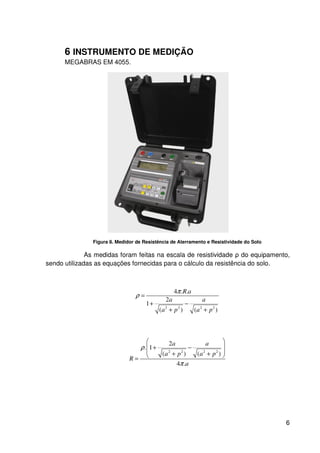 6
6 INSTRUMENTO DE MEDIÇÃO
MEGABRAS EM 4055.
Figura 8. Medidor de Resistência de Aterramento e Resistividade do Solo
As medidas foram feitas na escala de resistividade ρ do equipamento,
sendo utilizadas as equações fornecidas para o cálculo da resistência do solo.
2 2 2 2
4 . .
2
1
( ) ( )
R a
a a
a p a p
π
ρ =
+ −
+ +
2 2 2 2
2
. 1
( ) ( )
4 .
a a
a p a p
R
a
ρ
π
 
 + −
 + + =
 