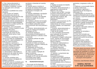 4. Criar, democraticamente, a             servidores e discentes em eventos        campi;                                 seminários, congressos e afins, do
identidade de pesquisa do IFC;            científicos;                             2. Ampliar as equipes de trabalho      IFC;
5. Fortalecer a pesquisa e propor         18. Garantir apoio e incentivo à         das Pró-Reitorias;                     15. Melhorar a comunicação interna
sua aplicação como “princípio             promoção de eventos internos para        3. Redefinir, democraticamente, o      no âmbito institucional;
educativo”;                               divulgação de atividades de ensino,      organograma institucional da           16. Fortalecer e aprimorar o
6. Priorizar a qualidade dos cursos       de pesquisa e inovação e de              Reitoria e dos campi;                  Departamento de Tecnologia da
ofertados;                                extensão;                                4. Buscar, junto ao MEC, recursos      Informação (TI);
7. Criar Grupos de Trabalho               19. Garantir visibilidade e divulgação   humanos e financeiros para o IFC;      17. Descentralizar os recursos da
permanentes para discutir as              das atividades de ensino, de             5. Desenvolver condições para uma      Assistência Estudantil para os campi;
necessidades e direcionamento das         pesquisa e inovação e de extensão        administração moderna, ágil,           18. Garantir o orçamento identificado
políticas adotadas pelo IFC;              através da criação de um portal          eficiente, transparente e              por campus;
8. Fortalecer a relação do IFC com a      exclusivo do IFC;                        participativa;                         19. Implantar o orçamento
comunidade externa, possibilitando a      20. Fortalecer o Núcleo de Inovação      6. Garantir o funcionamento do IFC,    identificado na Reitoria/Pró-Reitorias;
consolidação da indissociabilidade        Tecnológica (NIT), proporcionando-       enquanto instituição única,            20. Garantir a gestão transparente,
entre a teoria e a prática (política de   lhe condições adequadas para o           independente do número e tamanho       através da publicação de todos os
parcerias/convênios);                     desenvolvimento das suas políticas e     de suas unidades, com tratamento       atos institucionais;
9. Consolidar, com a necessária           ações;                                   isonômico;                             21. Garantir a discussão coletiva da
qualidade, o Ensino Superior e a pós-     21. Construir, democraticamente, um      7. Construir, democraticamente, a      aplicação dos recursos
graduação lato sensu;                     projeto de criação de Incubadora         identidade do IFC à luz da Lei         orçamentários;
10. Discutir coletivamente a              Tecnológica do IFC;                      11.892 de 29/12/2008;                  22. Viabilizar as remoções e
implantação de cursos de pós-             22. Promover espaços e                   8. Criar comissões permanentes         redistribuições;
graduação stricto sensu e suas            oportunidades de participação em         para realização de concursos           23. Criar uma comissão que
normativas;                               eventos esportivos e culturais, locais   públicos e vestibulares;               padronizará processos e criará
11. Fortalecer e aperfeiçoar o Ensino     e nacionais;                             9. Consolidar a imagem institucional   manuais para auxílio de servidores
Técnico em todas as modalidades;          23. Implantar políticas de ações         do IFC, através de comunicação         ingressantes;
12. Garantir o apoio pedagógico em        afirmativas;                             permanente com a comunidade            24. Desburocratizar o SIGA;
todos os níveis de ensino;                24. Garantir equipamentos de             interna e externa;                     25. Garantir maior eficiência e
13. Fortalecer e aprimorar a              multimídia em todos os locais de         10. Rediscutir coletivamente os        agilidade nos procedimentos e na
discussão sobre a implantação da          aprendizagem, visando a melhoria da      documentos institucionais,             análise dos processos junto à
Educação à Distância no IFC,              qualidade de ensino;                     principalmente o PDI e PPI;            Procuradoria Jurídica, na Reitoria.
buscando recursos humanos e               25. Realização de fóruns que             11. Garantir autonomia
Tecnologias de Informação e               envolvam o ensino, a pesquisa e          administrativa, financeira e           “Por meio deste documento reforço
Comunicação necessárias;                  inovação e a extensão;                   pedagógica para os campi e Pró-           meu compromisso com uma
14. Democratizar a discussão e o          26. Criar o projeto “Captação de         Reitorias;                             educação de qualidade no Instituto
planejamento das ações de ensino,         Ideias Inovadoras”;                      12. Garantir o cumprimento das          Federal Catarinense, garantindo a
de pesquisa e inovação e de               27. Aproximar a discussão da             deliberações do                         gestão democrática, a autonomia,
extensão;                                 Educação no IFC com as discussões        Consuper/Concampus;                       a valorização do servidor e a
15. Garantir condições para               acumuladas pelos órgãos                  13. Desenvolver visitas periódicas          educação emancipatória”.
desenvolvimento e divulgação de           representativos/de classes.              do Reitor aos campi, objetivando o
trabalhos científicos;                                                             estreitamento de laços de                Francisco José Montório Sobral
16. Garantir todas as condições para      4)     Gestão/Administração:             comunicabilidade entre a Reitoria e
criação de revista científica do IFC;                                              os campi;
17. Estabelecer parcerias nacionais e     1. Renovação de Pró-Reitorias,                                                        SOBRAL REITOR
                                                                                   14. Criar o departamento de eventos
internacionais para participação de       respeitando a representatividade dos     na Reitoria, com vistas a organizar       O IFC QUE QUEREMOS
 