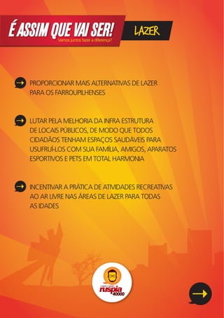 É ASSIM QUE VAI SER!
             Vamos juntos fazer a diferença?
                                               LAZER


    PROPORCIONAR MAIS ALTERNATIVAS DE LAZER
    PARA OS FARROUPILHENSES



    LUTAR PELA MELHORIA DA INFRA ESTRUTURA
    DE LOCAIS PÚBLICOS, DE MODO QUE TODOS
    CIDADÃOS TENHAM ESPAÇOS SAUDÁVEIS PARA
    USUFRUÍ-LOS COM SUA FAMÍLIA, AMIGOS, APARATOS
    ESPORTIVOS E PETS EM TOTAL HARMONIA



    INCENTIVAR A PRÁTICA DE ATIVIDADES RECREATIVAS
    AO AR LIVRE NAS ÁREAS DE LAZER PARA TODAS
    AS IDADES
 