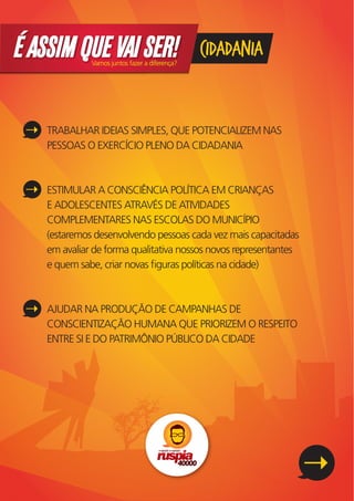 É ASSIM QUE VAI SER!
              Vamos juntos fazer a diferença?
                                                CIDADANIA


    TRABALHAR IDEIAS SIMPLES, QUE POTENCIALIZEM NAS
    PESSOAS O EXERCÍCIO PLENO DA CIDADANIA



    ESTIMULAR A CONSCIÊNCIA POLÍTICA EM CRIANÇAS
    E ADOLESCENTES ATRAVÉS DE ATIVIDADES
    COMPLEMENTARES NAS ESCOLAS DO MUNICÍPIO
    (estaremos desenvolvendo pessoas cada vez mais capacitadas
    em avaliar de forma qualitativa nossos novos representantes
    e quem sabe, criar novas ﬁguras políticas na cidade)



    AJUDAR NA PRODUÇÃO DE CAMPANHAS DE
    CONSCIENTIZAÇÃO HUMANA QUE PRIORIZEM O RESPEITO
    ENTRE SI E DO PATRIMÔNIO PÚBLICO DA CIDADE
 