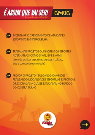 É ASSIM QUE VAI SER!
             Vamos juntos fazer a diferença?
                                               ESPORTES


    INCENTIVAR O CRESCIMENTO DE ATIVIDADES
    ESPORTIVAS EM FARROUPILHA



    TRABALHAR PROJETOS QUE INCITEM OS ESPORTES
    ALTERNATIVOS COMO SKATE, BIKE E AFINS
    (além de práticas esportivas, agregam cultura,
    arte e comportamento social)



    PROPOR O PROJETO “BUSCANDO CAMPEÕES”,
    REALIZANDO MODALIDADES ESPORTIVAS ESPECÍFICAS
    DIRECIONADAS À CLASSE ESTUDANTIL NO PERÍODO
    DO CONTRA TURNO
 