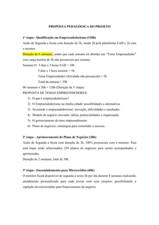 PROPOSTA PEDAGÓGICA DO PROJETO
1ª etapa - Qualificação em Empreendedorismo (120h)
Aulas de Segunda a Sexta com duração de 3h, sendo 2h pela plataforma EAD e 1h com
o monitor.
Duração de 6 semanas, sendo que cada semana irá abordar um “Tema Empreendedor”
com carga horária de 5h não presenciais por semana.
Semana 01: 5 dias x 2 horas EAD = 10h
5 dias x 1 hora monitor = 5h
Tema Empreendedor (Atividade não-presencial) = 5h
Total da semana = 20h
06 semanas x 20h = 120h (Duração da 1ª etapa)
PROPOSTA DE TEMAS EMPREENDEDORES:
1) O que é empreendedorismo?
2) O Empreendedorismo na minha cidade: possibilidades e alternativas
3) Juventude e empreendedorismo: inovação, dificuldades e resultados.
4) Modelo de negócio inovador: idéias, potencialidades e organização.
5) O gerenciamento do meu empreendimento
6) Plano de negócios: estratégias para consolidar o sucesso.
2ª etapa - Aprimoramento do Plano de Negócios (30h)
Aulas de Segunda a Sexta com duração de 3h, 100% presenciais com o monitor. Para
esta etapa serão selecionados 250 planos de negócios para serem acompanhados e
aprimorados.
Duração de 2 semanas, total de 30h.
3ª etapa - Encaminhamento para Microcrédito (60h)
O monitor ficará disponível de segunda a sexta 3h por dia durante 4 semanas realizando
atendimento personalizado para cada jovem com seus projetos, possibilitando a
captação do microcrédito para financiamento do negócio.
 