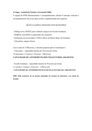 4ª etapa - Assistência Técnica e Gerencial (120h)
A equipe da STDS Monitoramento e Acompanhamento, durante 8 semanas, realizará o
acompanhamento dos jovens para avaliar a implementação dos negócios.
ARTICULAÇÕES E DESENHO NOS MUNICÍPIOS
- Diálogo com a SEDUC para viabilizar espaços nas Escolas Estaduais;
- SEBRAE: possibilitar a capacitação dos monitores
- Instituições de microcrédito: CAIXA, Banco do Brasil, Banco do Nordeste.
- Telecentros: espaços físicos.
Com a meta de 2.500 jovens, o desenho proposto para os municípios é:
- Telecentros – capacidade máxima de 10 jovens por turma.
32 telecentros x 2 turmas x 10 jovens = 640 jovens
CAPACIDADE DE ATENDIMENTO DOS TELECENTROS: 640 JOVENS
- Escolas Estaduais – capacidade máxima de 30 jovens por turma.
31 escolas x 2 turmas x 30 jovens = 1.860 jovens
CAPACIDADE DE ATENDIMENTO DAS ESCOLAS ESTADUAIS: 1.860 JOVENS
OBS: Pode acontecer de no mesmo município ter turmas no telecentro e na escola do
Estado.
 