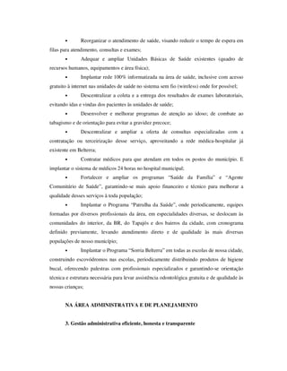 •      Reorganizar o atendimento de saúde, visando reduzir o tempo de espera em
filas para atendimento, consultas e exames;
       •      Adequar e ampliar Unidades Básicas de Saúde existentes (quadro de
recursos humanos, equipamentos e área física);
       •      Implantar rede 100% informatizada na área de saúde, inclusive com acesso
gratuito à internet nas unidades de saúde no sistema sem fio (wireless) onde for possível;
       •      Descentralizar a coleta e a entrega dos resultados de exames laboratoriais,
evitando idas e vindas dos pacientes às unidades de saúde;
       •      Desenvolver e melhorar programas de atenção ao idoso; de combate ao
tabagismo e de orientação para evitar a gravidez precoce;
       •      Descentralizar e ampliar a oferta de consultas especializadas com a
contratação ou terceirização desse serviço, aproveitando a rede médica-hospitalar já
existente em Belterra;
       •      Contratar médicos para que atendam em todos os postos do município. E
implantar o sistema de médicos 24 horas no hospital municipal;
       •      Fortalecer e ampliar os programas “Saúde da Família” e “Agente
Comunitário de Saúde”, garantindo-se mais apoio financeiro e técnico para melhorar a
qualidade desses serviços à toda população;
       •      Implantar o Programa “Patrulha da Saúde”, onde periodicamente, equipes
formadas por diversos profissionais da área, em especialidades diversas, se deslocam às
comunidades do interior, da BR, do Tapajós e dos bairros da cidade, com cronograma
definido previamente, levando atendimento direto e de qualidade às mais diversas
populações de nosso município;
       •      Implantar o Programa “Sorria Belterra” em todas as escolas de nossa cidade,
construindo escovódromos nas escolas, periodicamente distribuindo produtos de higiene
bucal, oferecendo palestras com profissionais especializados e garantindo-se orientação
técnica e estrutura necessária para levar assistência odontológica gratuita e de qualidade às
nossas crianças;


       NA ÁREA ADMINISTRATIVA E DE PLANEJAMENTO


       3. Gestão administrativa eficiente, honesta e transparente
 